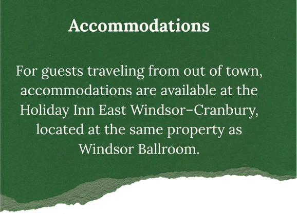 Accommodations: For guests traveling from out of town, accommodations are available at the Holiday Inn East Windsor–Cranbury, located at the same property as Windsor Ballroom.