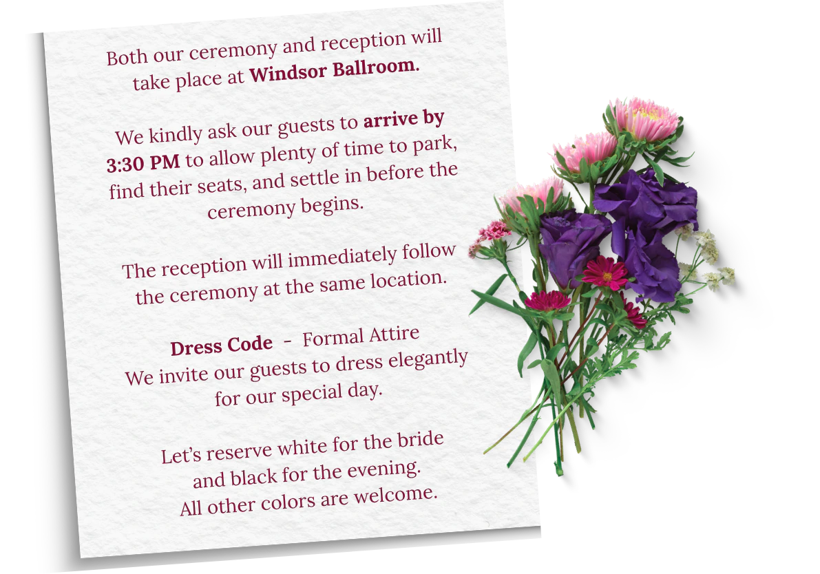 Both our ceremony and reception will take place at Windsor Ballroom. We kindly ask our guests to arrive by 3:30 PM to allow plenty of time to park, find their seats, and settle in before the ceremony begins. The reception will immediately follow the ceremony at the same location. Dress Code: Formal Attire. We invite our guests to dress elegantly for our special day. Let's reserve white for the bride and black for the evening. All other colors are welcome.