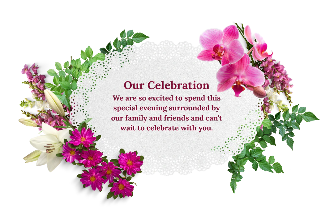 Our Celebration: We are so excited to spend this special evening surrounded by our family and friends and can't wait to celebrate with you.