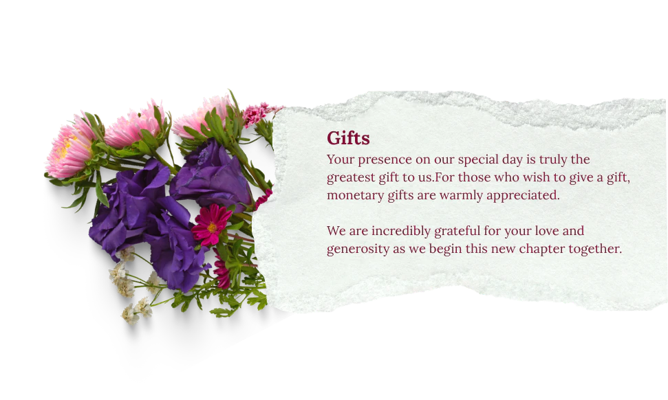 Gifts: Your presence on our special day is truly the greatest gift to us. For those who wish to give a gift, monetary gifts are warmly appreciated. We are incredibly grateful for your love and generosity as we begin this new chapter together.